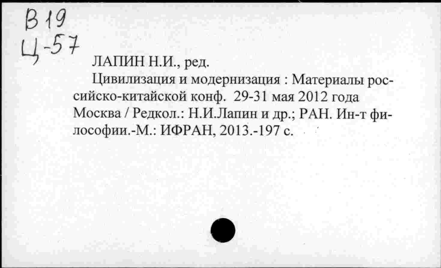 ﻿ЛАПИН Н.И., ред.
Цивилизация и модернизация : Материалы российско-китайской конф. 29-31 мая 2012 года Москва / Редкол.: Н.И.Лапин и др.; РАН. Ин-т философии.-М.: ИФРАН, 2013.-197 с.